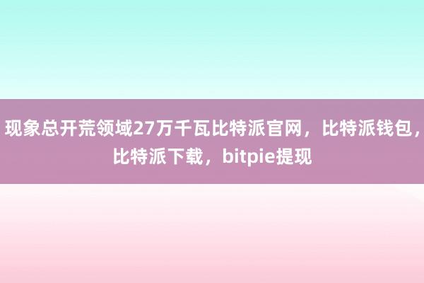 现象总开荒领域27万千瓦比特派官网，比特派钱包，比特派下载，bitpie提现