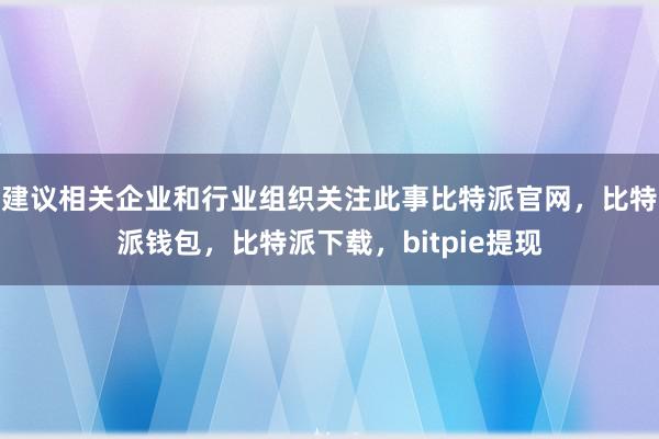 建议相关企业和行业组织关注此事比特派官网，比特派钱包，比特派下载，bitpie提现