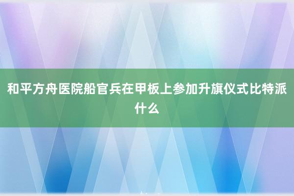 和平方舟医院船官兵在甲板上参加升旗仪式比特派什么