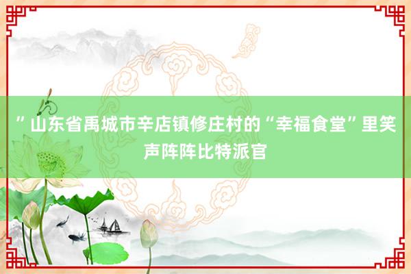 ”山东省禹城市辛店镇修庄村的“幸福食堂”里笑声阵阵比特派官