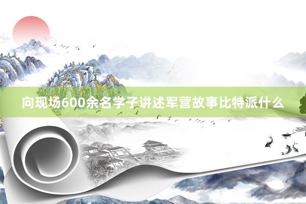 向现场600余名学子讲述军营故事比特派什么