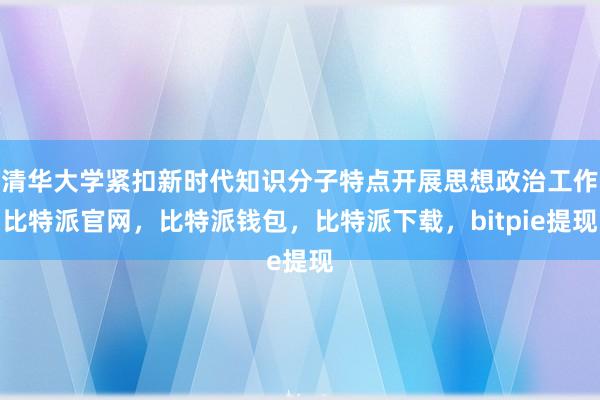 清华大学紧扣新时代知识分子特点开展思想政治工作比特派官网，比特派钱包，比特派下载，bitpie提现