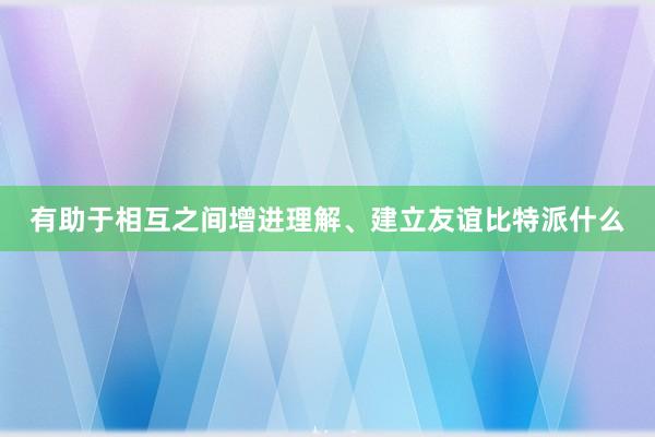 有助于相互之间增进理解、建立友谊比特派什么