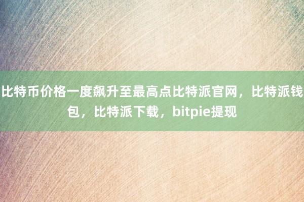 比特币价格一度飙升至最高点比特派官网，比特派钱包，比特派下载，bitpie提现