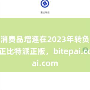 消费品增速在2023年转负为正比特派正版，bitepai.com