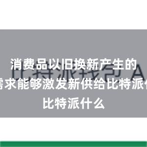 消费品以旧换新产生的新需求能够激发新供给比特派什么